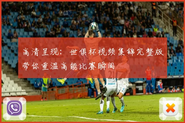 高清呈现:世俱杯视频集锦完整版带你重温高能比赛瞬间