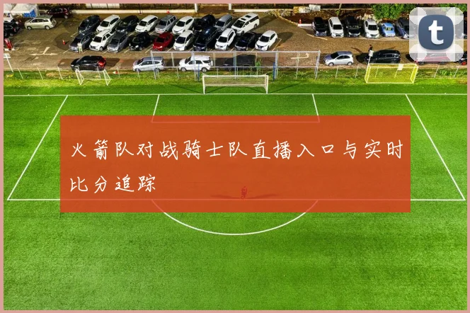 火箭队对战骑士队直播入口与实时比分追踪