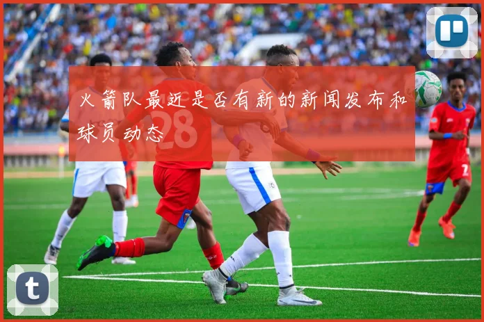 火箭队最近是否有新的新闻发布和球员动态