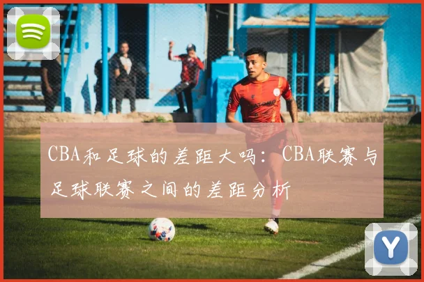 CBA和足球的差距大吗:CBA联赛与足球联赛之间的差距分析
