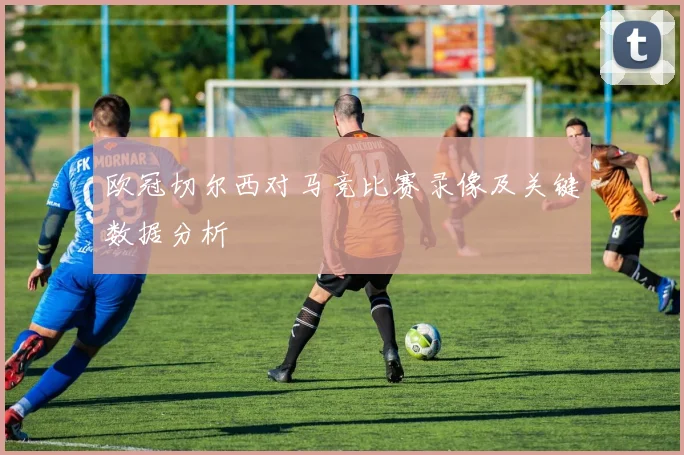 欧冠切尔西对马竞比赛录像及关键数据分析