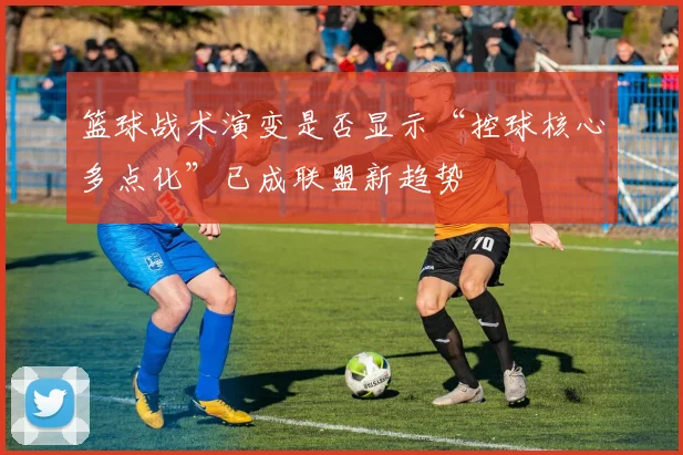 篮球战术演变是否显示“控球核心多点化”已成联盟新趋势