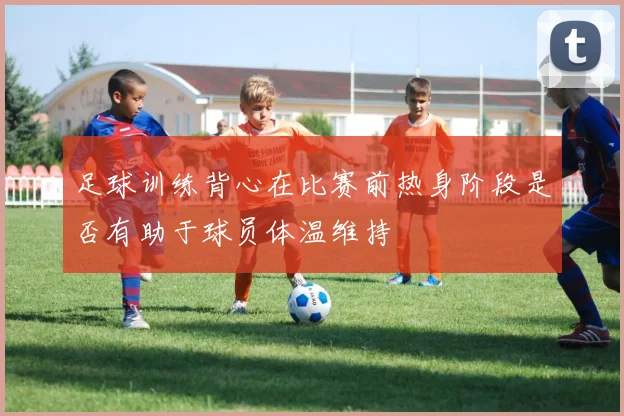 足球训练背心在比赛前热身阶段是否有助于球员体温维持