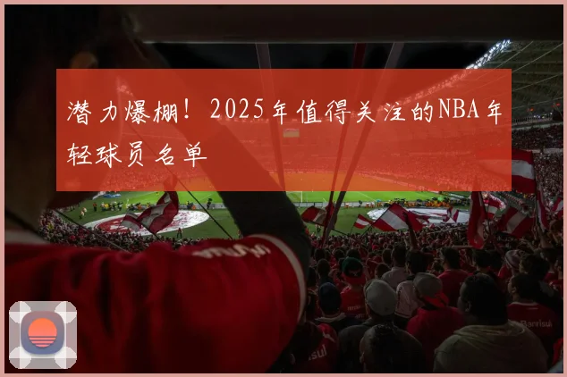 潜力爆棚!2025年值得关注的NBA年轻球员名单