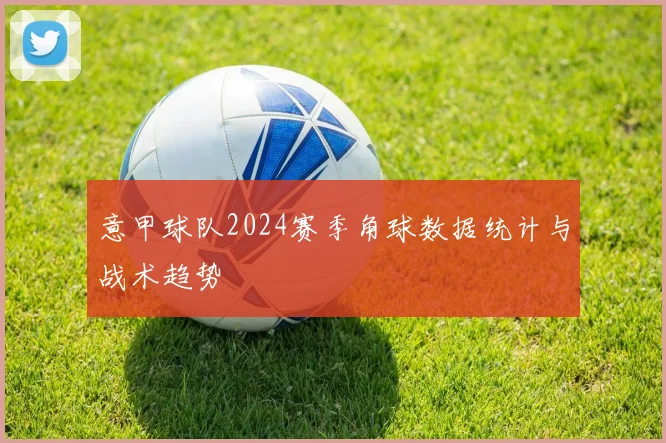 意甲球队2024赛季角球数据统计与战术趋势