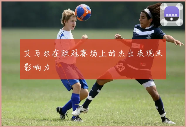 艾马尔在欧冠赛场上的杰出表现及影响力